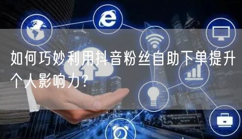 如何巧妙利用抖音粉丝自助下单提升个人影响力？