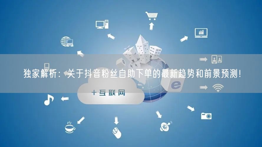 独家解析：关于抖音粉丝自助下单的最新趋势和前景预测！