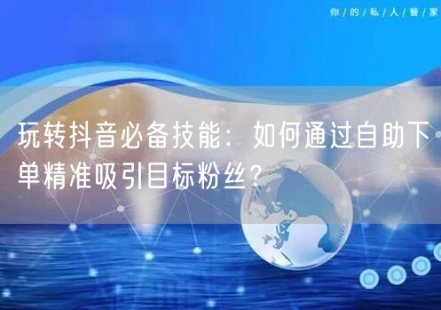 玩转抖音必备技能：如何通过自助下单精准吸引目标粉丝？