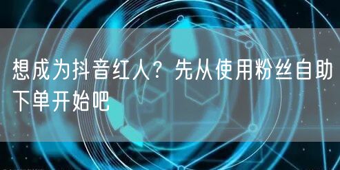 想成为抖音红人？先从使用粉丝自助下单开始吧