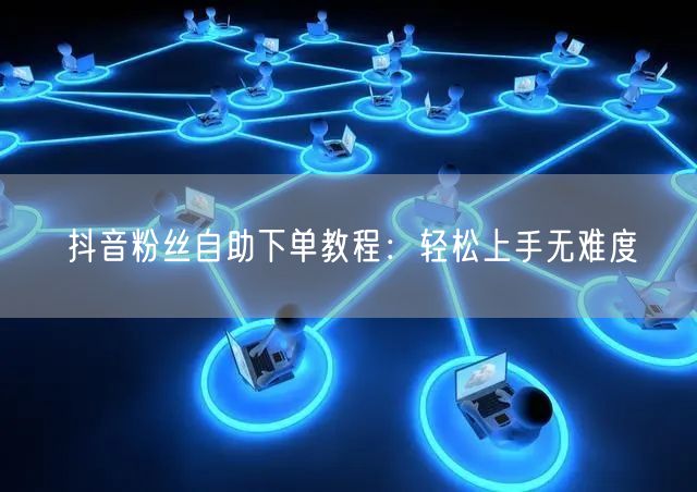 抖音粉丝自助下单教程：轻松上手无难度