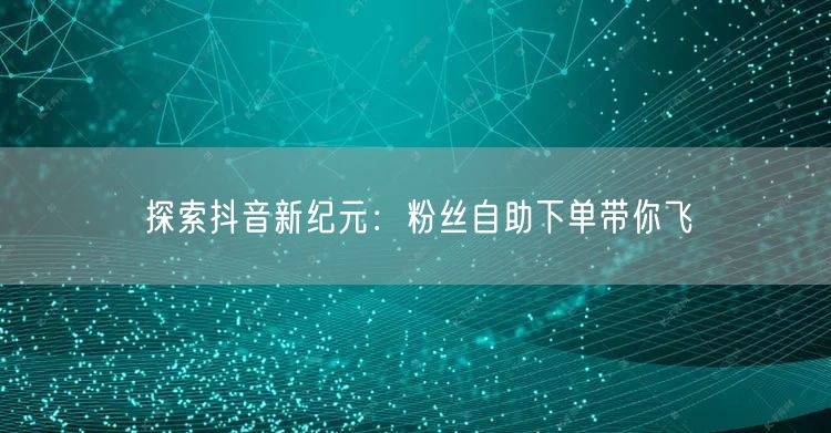 探索抖音新纪元：粉丝自助下单带你飞