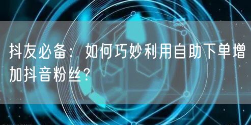 抖友必备：如何巧妙利用自助下单增加抖音粉丝？