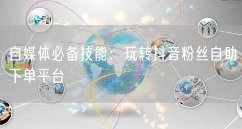 自媒体必备技能：玩转抖音粉丝自助下单平台