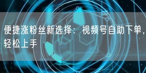 便捷涨粉丝新选择:视频号自助下单,轻松上手