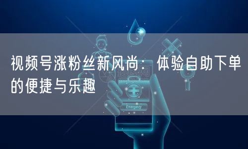 视频号涨粉丝新风尚:体验自助下单的便捷与乐趣