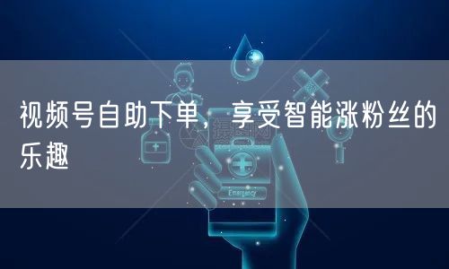 视频号自助下单,享受智能涨粉丝的乐趣