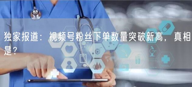 独家报道：视频号粉丝下单数量突破新高，真相是？