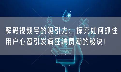 解码视频号的吸引力：探究如何抓住用户心智引发疯狂消费潮的秘诀！
