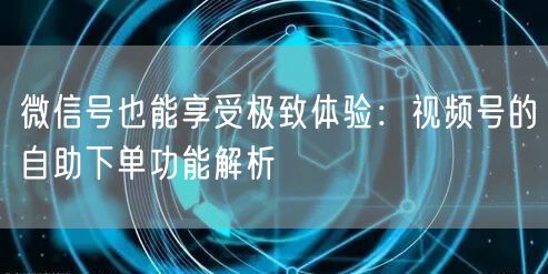 微信号也能享受极致体验：视频号的自助下单功能解析