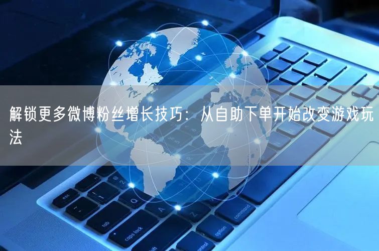 解锁更多微博粉丝增长技巧：从自助下单开始改变游戏玩法