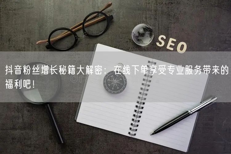 抖音粉丝增长秘籍大解密：在线下单享受专业服务带来的福利吧！