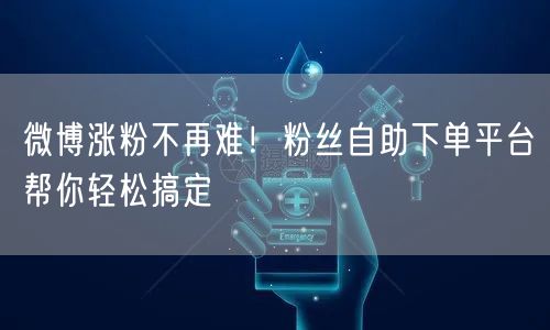 微博涨粉不再难！粉丝自助下单平台帮你轻松搞定