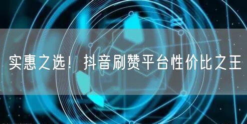 实惠之选！抖音刷赞平台性价比之王