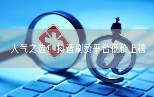人气之选！抖音刷赞平台低价上榜