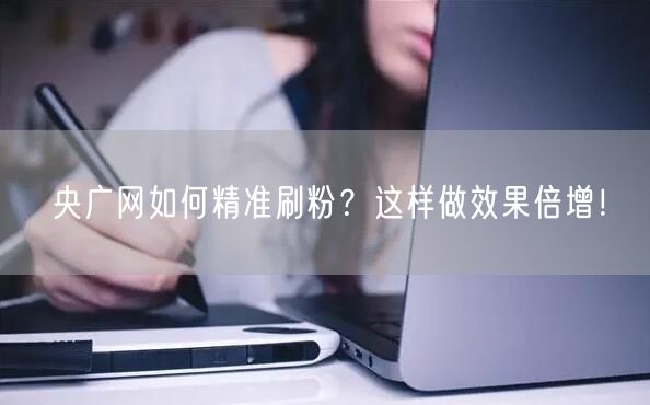 央广网如何精准刷粉？这样做效果倍增！