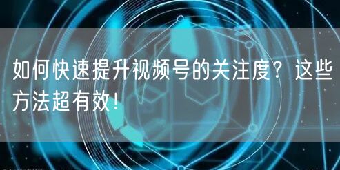 如何快速提升视频号的关注度？这些方法超有效！