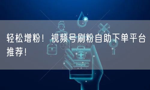 轻松增粉！视频号刷粉自助下单平台推荐！