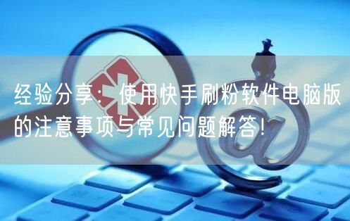 经验分享：使用快手刷粉软件电脑版的注意事项与常见问题解答！