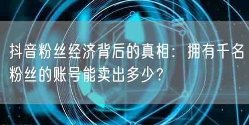 抖音粉丝经济背后的真相：拥有千名粉丝的账号能卖出多少？
