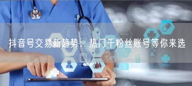 抖音号交易新趋势：热门千粉丝账号等你来选