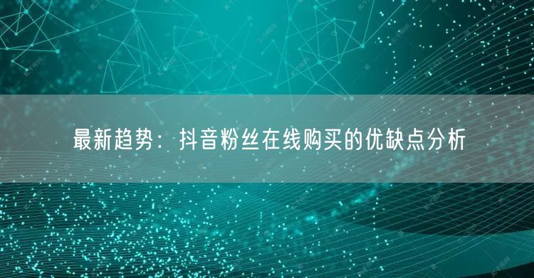 最新趋势：抖音粉丝在线购买的优缺点分析