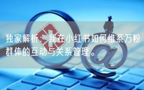 独家解析：我在小红书如何维系万粉群体的互动与关系管理。