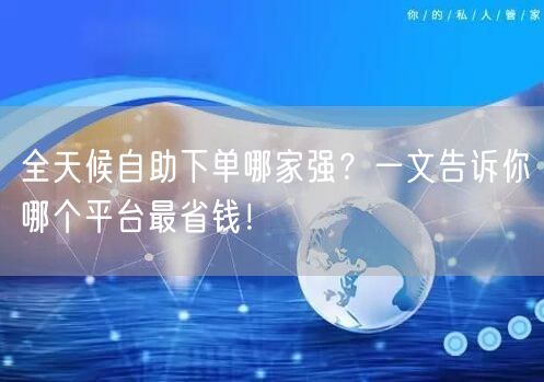 全天候自助下单哪家强？一文告诉你哪个平台最省钱！