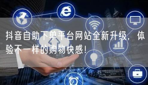 抖音自助下单平台网站全新升级，体验不一样的购物快感！