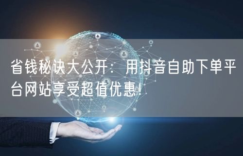 省钱秘诀大公开：用抖音自助下单平台网站享受超值优惠！