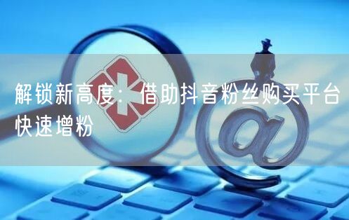 解锁新高度：借助抖音粉丝购买平台快速增粉