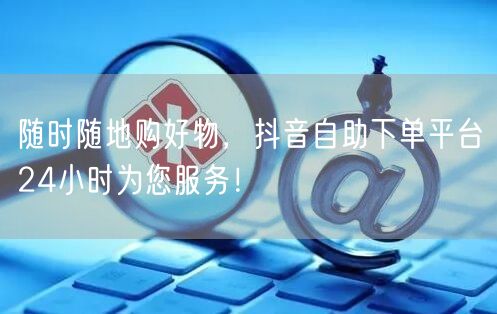 随时随地购好物，抖音自助下单平台24小时为您服务！