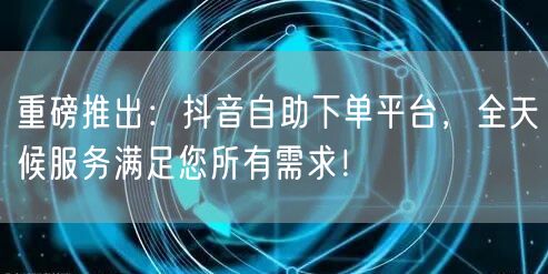 重磅推出：抖音自助下单平台，全天候服务满足您所有需求！