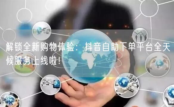 解锁全新购物体验：抖音自助下单平台全天候服务上线啦！