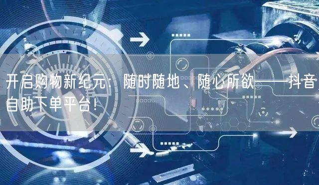 开启购物新纪元：随时随地、随心所欲——抖音自助下单平台！