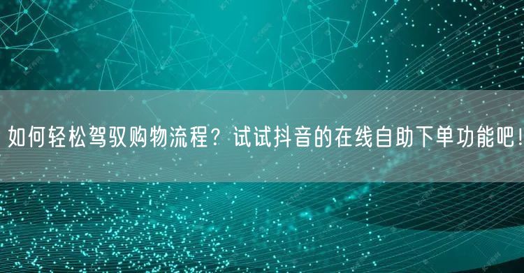 如何轻松驾驭购物流程？试试抖音的在线自助下单功能吧！
