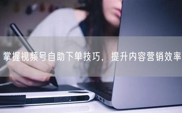 掌握视频号自助下单技巧，提升内容营销效率