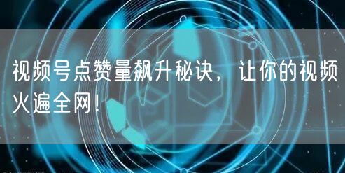 视频号点赞量飙升秘诀，让你的视频火遍全网！