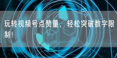 玩转视频号点赞量，轻松突破数字限制！